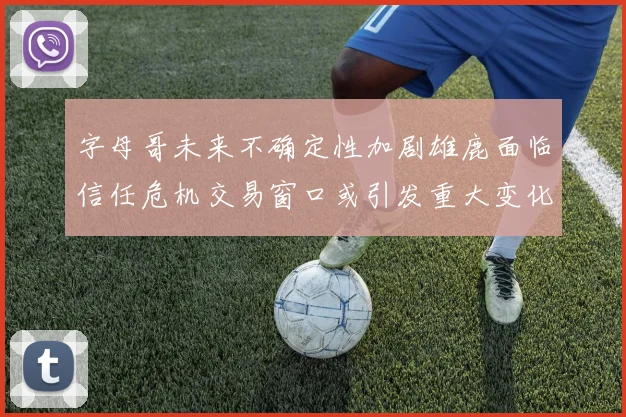 字母哥未来不确定性加剧雄鹿面临信任危机交易窗口或引发重大变化