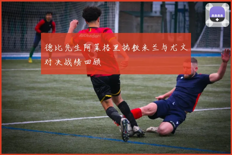 德比先生阿莱格里执教米兰与尤文对决战绩回顾