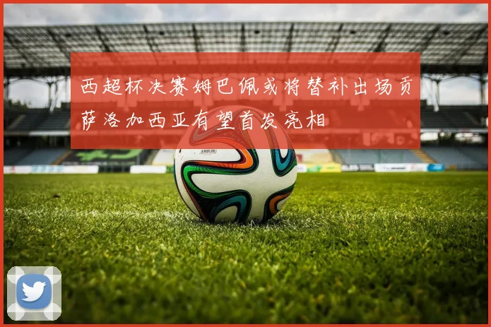 西超杯决赛姆巴佩或将替补出场贡萨洛加西亚有望首发亮相