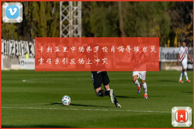 卡利亚里中场弗罗伦肖侮辱埃尔莫索母亲引发场上冲突