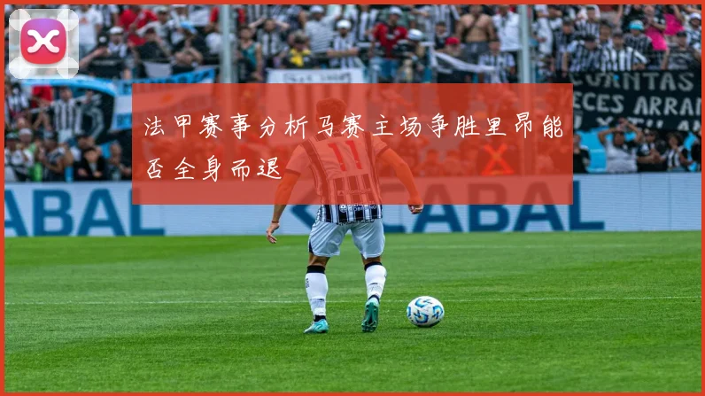 法甲赛事分析马赛主场争胜里昂能否全身而退