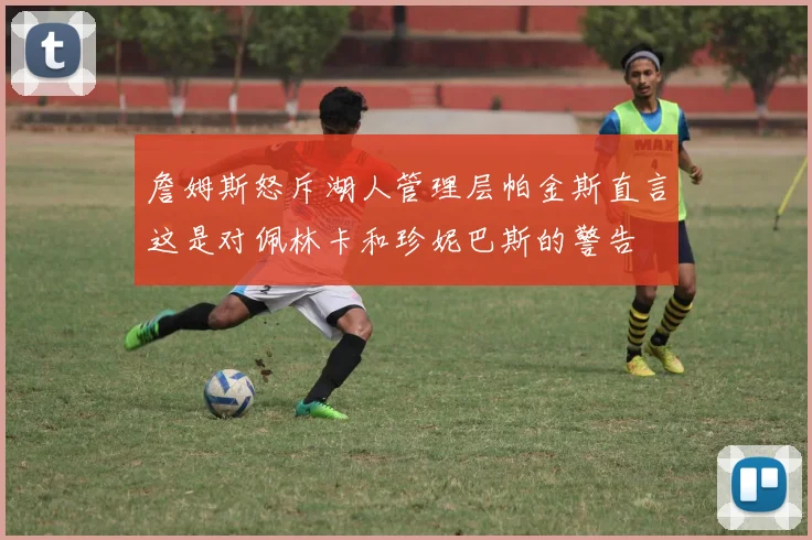 詹姆斯怒斥湖人管理层帕金斯直言这是对佩林卡和珍妮巴斯的警告