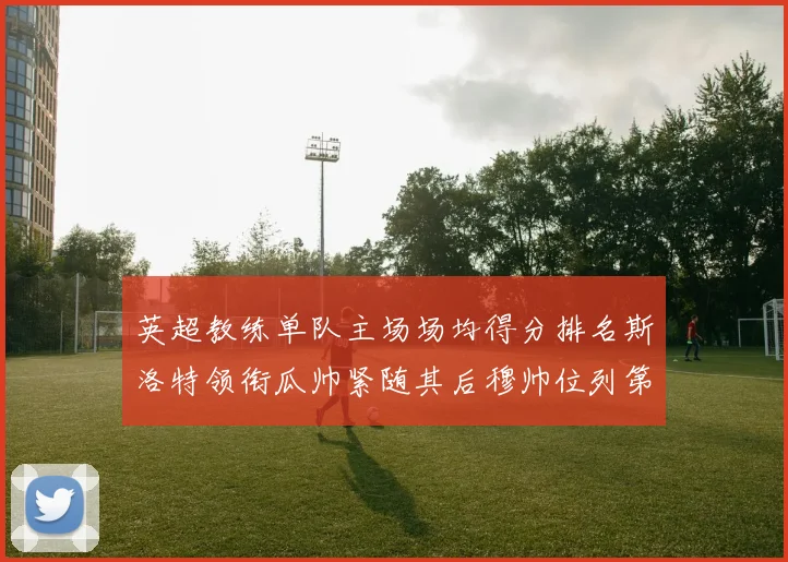 英超教练单队主场场均得分排名斯洛特领衔瓜帅紧随其后穆帅位列第五
