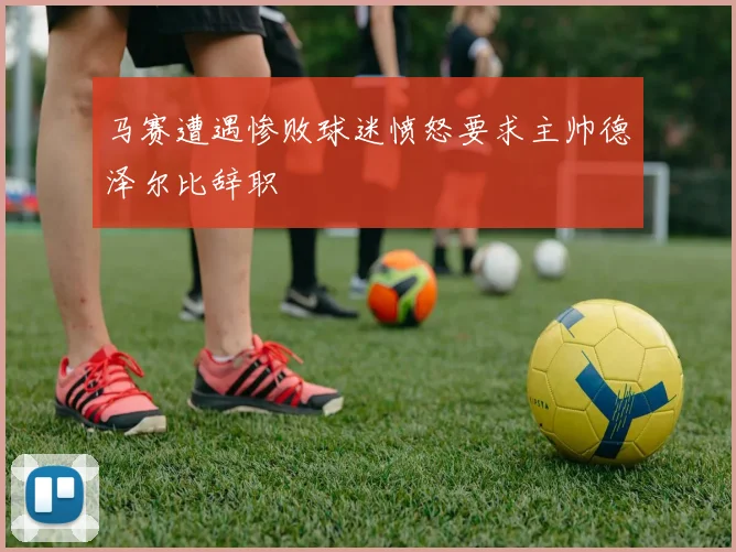 马赛遭遇惨败球迷愤怒要求主帅德泽尔比辞职