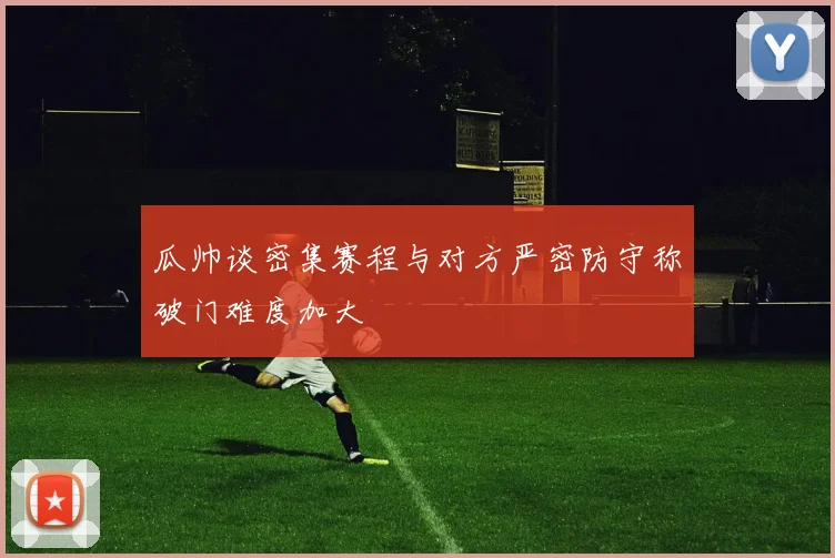 瓜帅谈密集赛程与对方严密防守称破门难度加大