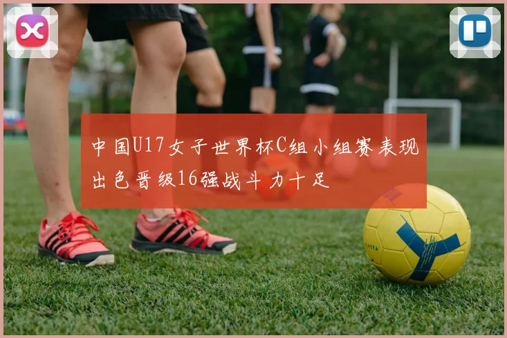 中国U17女子世界杯C组小组赛表现出色晋级16强战斗力十足