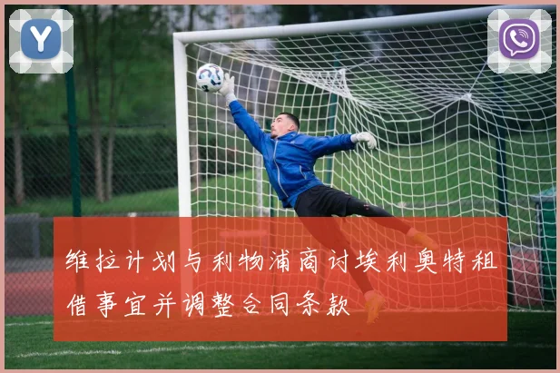 维拉计划与利物浦商讨埃利奥特租借事宜并调整合同条款