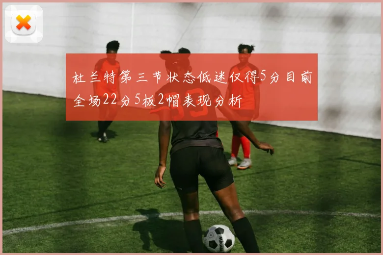 杜兰特第三节状态低迷仅得5分目前全场22分5板2帽表现分析