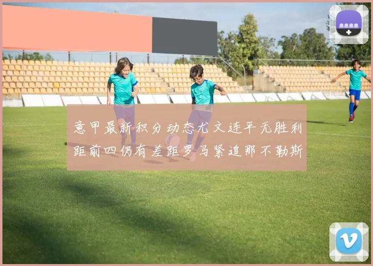 意甲最新积分动态尤文连平无胜利距前四仍有差距罗马紧追那不勒斯争夺欧冠资格
