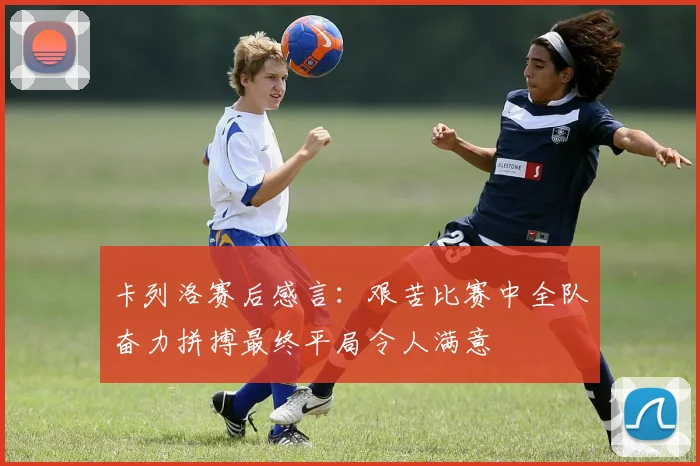 卡列洛赛后感言：艰苦比赛中全队奋力拼搏最终平局令人满意