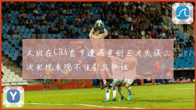 文班在CBA首节遭遇重创五次失误三次犯规表现不佳引发热议