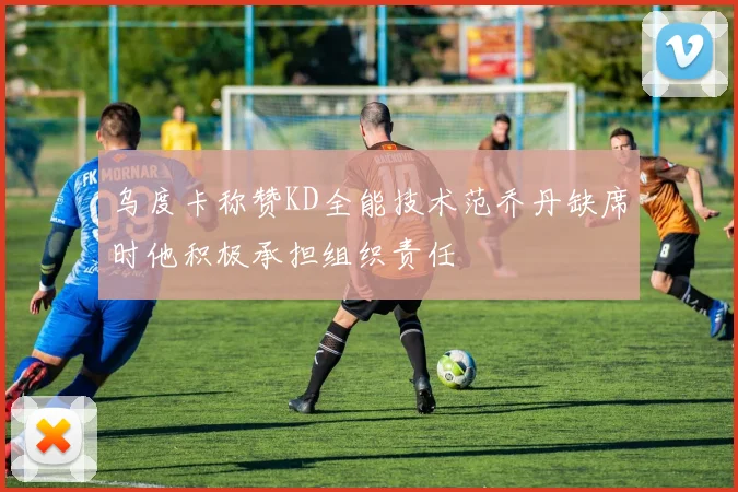 乌度卡称赞KD全能技术范乔丹缺席时他积极承担组织责任
