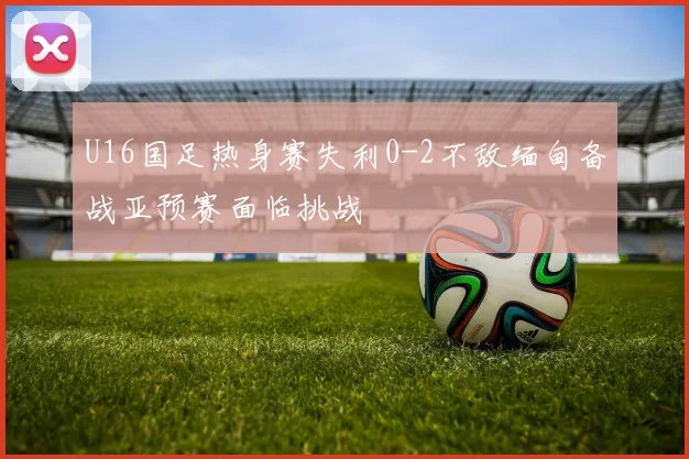 U16国足热身赛失利0-2不敌缅甸备战亚预赛面临挑战